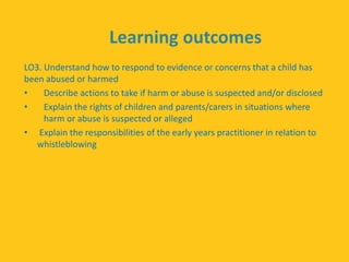 Learning outcomes
LO3. Understand how to respond to evidence or concerns that a child has
been abused or harmed
• Describe actions to take if harm or abuse is suspected and/or disclosed
• Explain the rights of children and parents/carers in situations where
harm or abuse is suspected or alleged
• Explain the responsibilities of the early years practitioner in relation to
whistleblowing
 