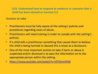 • Practitioners must be fully aware of the setting’s policies and
procedures regarding cases of abuse.
• Practitioners will need training in order to comply with the setting’s
policies.
• If a child tells a practitioner something that causes them to believe
the child is being harmed or abused this is know as a disclosure.
• One of the most important actions to take if harm or abuse is
suspected and/or disclosed is to pass the information on to the
appropriate person within the setting.
• https://www.youtube.com/watch?v=VDT0nxrDliM
Actions to take
LO3. Understand how to respond to evidence or concerns that a
child has been abused or harmed 3.3
 
