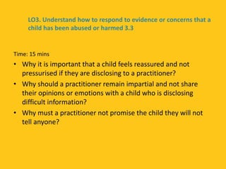 Time: 15 mins
• Why it is important that a child feels reassured and not
pressurised if they are disclosing to a practitioner?
• Why should a practitioner remain impartial and not share
their opinions or emotions with a child who is disclosing
difficult information?
• Why must a practitioner not promise the child they will not
tell anyone?
LO3. Understand how to respond to evidence or concerns that a
child has been abused or harmed 3.3
 