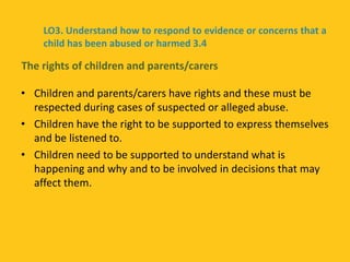 • Children and parents/carers have rights and these must be
respected during cases of suspected or alleged abuse.
• Children have the right to be supported to express themselves
and be listened to.
• Children need to be supported to understand what is
happening and why and to be involved in decisions that may
affect them.
The rights of children and parents/carers
LO3. Understand how to respond to evidence or concerns that a
child has been abused or harmed 3.4
 