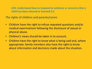 • Children have the right to refuse repeated questions and/or
medical examinations following the disclosure of sexual or
physical abuse.
• Children’s views should be taken in to account.
• Children have the right to know what is being said and, where
appropriate, family members also have the right to know
about information and decisions made about the situation.
The rights of children and parents/carers
LO3. Understand how to respond to evidence or concerns that a
child has been abused or harmed 3.4
 