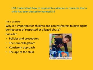 Time: 15 mins
Why is it important for children and parents/carers to have rights
during cases of suspected or alleged abuse?
Consider:
• Policies and procedures
• The term ‘allegation’
• Consistent approach
• The age of the child.
LO3. Understand how to respond to evidence or concerns that a
child has been abused or harmed 3.4
 