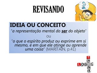 REVISANDO
IDEIA OU CONCEITO:
“a representação mental do ser do objeto”
ou
“o que o espírito produz ou exprime em si
mesmo, e em que ele atinge ou aprende
uma coisa” (MARITAIN, p.41)
 