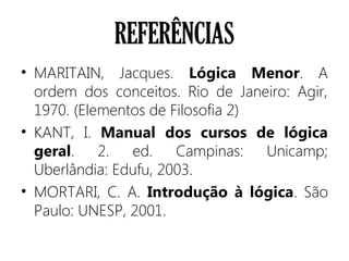 REFERÊNCIAS
• MARITAIN, Jacques. Lógica Menor. A
ordem dos conceitos. Rio de Janeiro: Agir,
1970. (Elementos de Filosofia 2)
• KANT, I. Manual dos cursos de lógica
geral. 2. ed. Campinas: Unicamp;
Uberlândia: Edufu, 2003.
• MORTARI, C. A. Introdução à lógica. São
Paulo: UNESP, 2001.
 