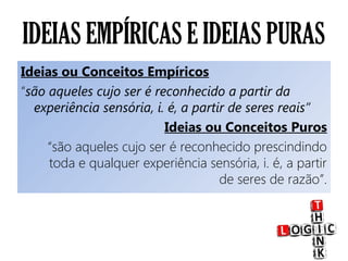 IDEIAS EMPÍRICAS E IDEIAS PURAS
Ideias ou Conceitos Empíricos
“são aqueles cujo ser é reconhecido a partir da
experiência sensória, i. é, a partir de seres reais”
Ideias ou Conceitos Puros
“são aqueles cujo ser é reconhecido prescindindo
toda e qualquer experiência sensória, i. é, a partir
de seres de razão”.
 