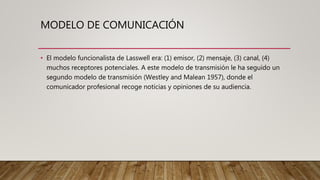 MODELO DE COMUNICACIÓN
• El modelo funcionalista de Lasswell era: (1) emisor, (2) mensaje, (3) canal, (4)
muchos receptores potenciales. A este modelo de transmisión le ha seguido un
segundo modelo de transmisión (Westley and Malean 1957), donde el
comunicador profesional recoge noticias y opiniones de su audiencia.
 