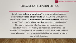 TEORÍA DE LA RECEPCIÓN CRÍTICA
La televisión ‘achata la conciencia’, ‘el televisor rutinario parece
literalmente abobado e hipnotizado’ (p. 351). Como Gitlin, Schiller
(1973: 29-30) señala la ‘disminución de actividad mental’ asociada
con ver TV así como ‘el efecto pacifista sobre la conciencia crítica’.
Dice que el contenido y las formas de las comunicaciones
estadounidenses - los mitos y los medios de transmitirlos - se
dedican a la manipulación. Cuando se usan con éxito, como siempre
es así, el resultado es una pasividad individual, un estado de inercia
que impide la acción.
Centrada en la decodificació
 