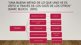 “UNA BUENA MITAD DE LO QUE UNO VE ES
VISTO A TRAVÉS DE LOS OJOS DE LOS OTROS”
(MARC BLOCH, 2005)
Modelos
Etnografía de la recepción James Lull
Mediación Múltiple y Usos
Sociales
Jesús Martín-Barbero
Guillermo Orozco
Frentes Culturales Jorge González
Comunidades de Interpretación
Néstor García-
Canclini
Consumo Cultural Bruhn Klaus Jensen
 