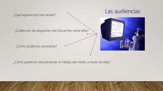 Las audiencias
¿Qué experiencias han tenido?
¿Cuáles son las preguntas más frecuentes sobre ellas?
¿Cómo podemos conocerlas?
¿Cómo podemos retroalimentar el trabajo del medio a través de ellas?
 