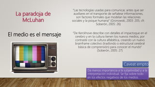 La paradoja de
McLuhan
El medio es el mensaje
“Las tecnologías usadas para comunicar, antes que ser
auxiliares en el transporte de señalese informaciones,
son factores formales que modelan las relaciones
sociales y la psique humana” (Gronowski, 2003: 205; cfr.
Soberón, 2005: 26)
“De Kerckhove describe con detalles el impactoque en el
cerebro y en la cultura tienen los nuevos medios, por
contraste con la cultura alfabética, creando un nuevo
brainframe colectivo (trasfondo o estructural cerebral
básica de comprensión) para conocer el mundo”
(Soberón, 2005: 27)
Caveat emptor
Da menos importancia a la subjetividad y a la
interpretación individual. Se fija sobre todo
en los efectos negativos de los medios.
 