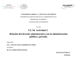 UNIVERSIDAD ABIERTA Y A DISTANCIA DE MÉXICO
DIVISIÓN DE CIENCIAS SOCIALES Y ADMINISTRATIVAS
PROGRAMA ACADÉMICO
LICENCIATURA EN DERECHO
T E M A
U2. S4. Actividad 3.
Relación del derecho administrativo con la administración
pública y privada.
DOCENTE:
LIC. ANGELES THALIA RODRIGUEZ SORIA
ALUMNA:
BLANCA HERNÀNDEZ RIVERA
FECHA DE ENTREGA
23/09/2016
 