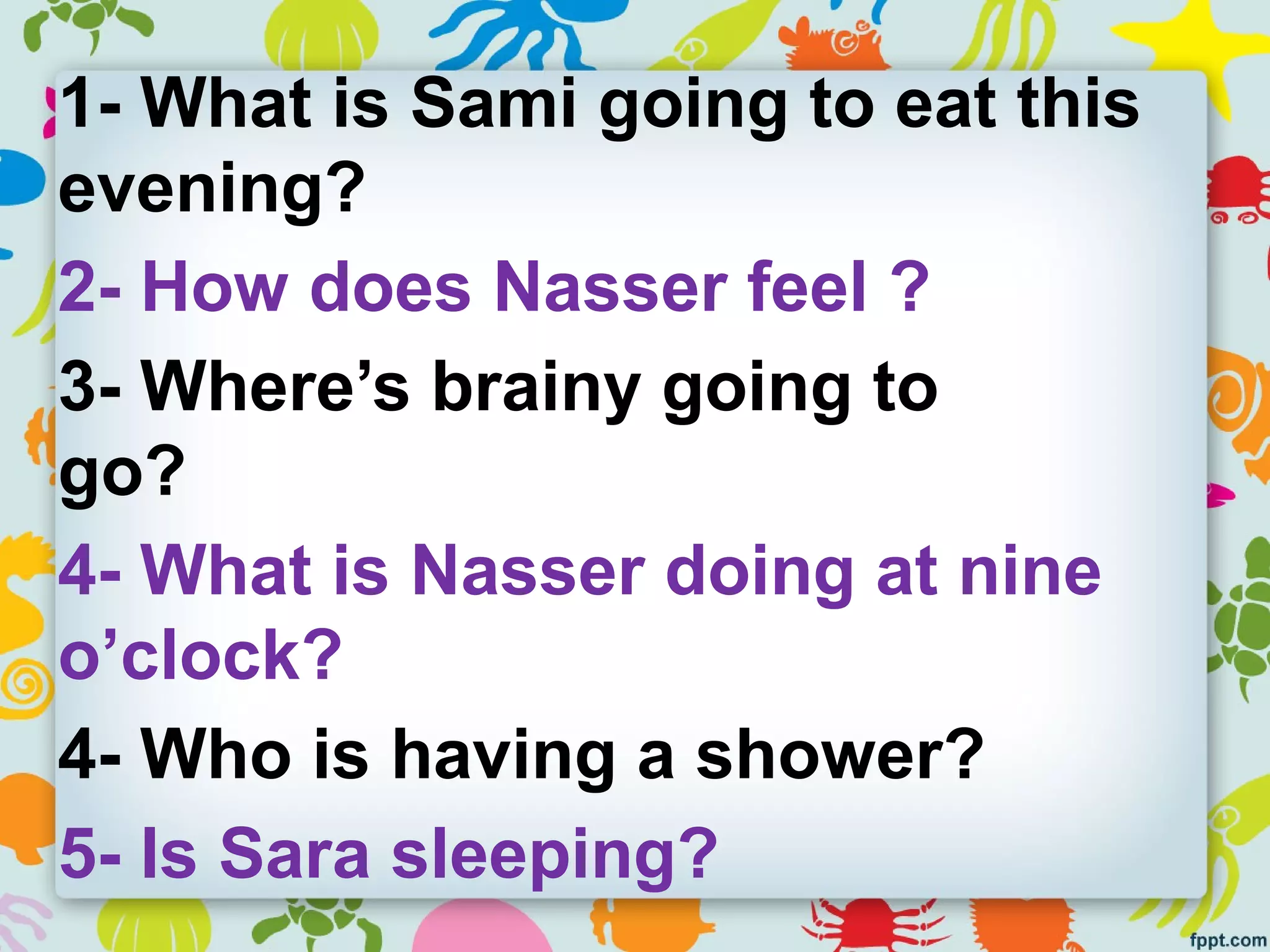 1- What is Sami going to eat this
evening?
2- How does Nasser feel ?
3- Where’s brainy going to
go?
4- What is Nasser doing at nine
o’clock?
4- Who is having a shower?
5- Is Sara sleeping?
 