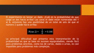 El experimento es lanzar un dado. ¿Cuál es la probabilidad de que
caiga un dos hacia arriba? Las caras el dado están numeradas del 1
al 6, entonces hay una posibilidad de un total de seis de que el
número 2 quede hacia arriba:
La principal dificultad que presenta esta interpretación de la
probabilidad es que se basa en sucesos equiprobables, siendo fácil
para problemas sencillos, como los de cartas, dados o urnas, es casi
imposible para problemas más complejos.
 