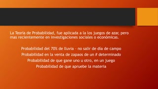 La Teoría de Probabilidad, fue aplicada a la los juegos de azar, pero
mas recientemente en investigaciones sociales o económicas.
Probabilidad del 70% de lluvia – no salir de día de campo
Probabilidad en la venta de zapaos de un # determinado
Probabilidad de que gane uno u otro, en un juego
Probabilidad de que apruebe la materia
 