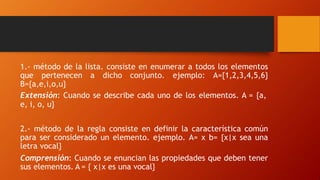 1.- método de la lista. consiste en enumerar a todos los elementos
que pertenecen a dicho conjunto. ejemplo: A={1,2,3,4,5,6}
B={a,e,i,o,u}
Extensión: Cuando se describe cada uno de los elementos. A = {a,
e, i, o, u}
2.- método de la regla consiste en definir la característica común
para ser considerado un elemento. ejemplo. A= x b= {x|x sea una
letra vocal}
Comprensión: Cuando se enuncian las propiedades que deben tener
sus elementos. A = { x|x es una vocal}
 