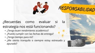 ¿Recuerdas como evaluar si la
estrategia nos está funcionando?
• ¿Tengo buen rendimiento académico?​
• ¿Puedo cumplir con las fechas de entrega?​
• ¿Tengo tiempo para mi?​
• ¿Me siento tranquilo o siempre estoy estresado y
apurado?​
 
