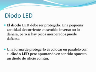 El diodo LED debe ser protegido. Una pequeña
cantidad de corriente en sentido inverso no lo
dañará, pero si hay picos inesperados puede
dañarse.
 Una forma de protegerlo es colocar en paralelo con
el diodo LED pero apuntando en sentido opuesto
un diodo de silicio común.
Diodo LED
 