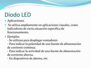  Aplicaciones.
 Se utiliza ampliamente en aplicaciones visuales, como
indicadoras de cierta situación específica de
funcionamiento.
 Ejemplos
- Se utilizan para desplegar contadores
- Para indicar la polaridad de una fuente de alimentación
de corriente continua.
- Para indicar la actividad de una fuente de alimentación
de corriente alterna.
- En dispositivos de alarma, etc.
Diodo LED
 