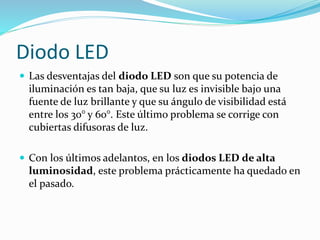  Las desventajas del diodo LED son que su potencia de
iluminación es tan baja, que su luz es invisible bajo una
fuente de luz brillante y que su ángulo de visibilidad está
entre los 30° y 60°. Este último problema se corrige con
cubiertas difusoras de luz.
 Con los últimos adelantos, en los diodos LED de alta
luminosidad, este problema prácticamente ha quedado en
el pasado.
Diodo LED
 