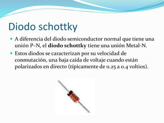  A diferencia del diodo semiconductor normal que tiene una
unión P–N, el diodo schottky tiene una unión Metal-N.
 Estos diodos se caracterizan por su velocidad de
conmutación, una baja caída de voltaje cuando están
polarizados en directo (típicamente de 0.25 a 0.4 voltios).
Diodo schottky
 