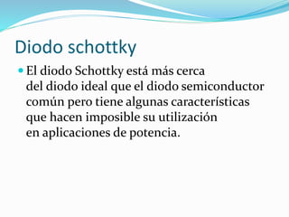  El diodo Schottky está más cerca
del diodo ideal que el diodo semiconductor
común pero tiene algunas características
que hacen imposible su utilización
en aplicaciones de potencia.
Diodo schottky
 