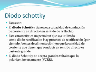  Estas son:
 El diodo Schottky tiene poca capacidad de conducción
de corriente en directo (en sentido de la flecha).
 Esta característica no permiten que sea utilizado
como diodo rectificador. Hay procesos de rectificación (por
ejemplo fuentes de alimentación) en que la cantidad de
corriente que tienen que conducir en sentido directo es
bastante grande.
 El diodo Schottky no acepta grandes voltajes que lo
polaricen inversamente (VCRR).
Diodo schottky
 