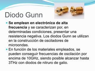 Diodo Gunn
 Se emplean en electrónica de alta
frecuencia y se caracterizan por, en
determinadas condiciones, presentar una
resistencia negativa. Los diodos Gunn se utilizan
en la construcción de osciladores de
microondas.
 En función de los materiales empleados, se
pueden conseguir frecuencias de oscilación por
encima de 10GHz, siendo posible alcanzar hasta
3THz con diodos de nitruro de galio.
 