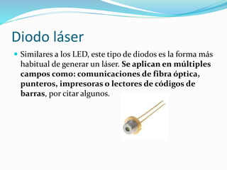 Diodo láser
 Similares a los LED, este tipo de diodos es la forma más
habitual de generar un láser. Se aplican en múltiples
campos como: comunicaciones de fibra óptica,
punteros, impresoras o lectores de códigos de
barras, por citar algunos.
 