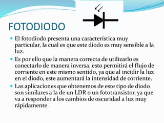  El fotodiodo presenta una característica muy
particular, la cual es que este diodo es muy sensible a la
luz.
 Es por ello que la manera correcta de utilizarlo es
conectarlo de manera inversa, esto permitirá el flujo de
corriente en este mismo sentido, ya que al incidir la luz
en el diodo, este aumentará la intensidad de corriente.
 Las aplicaciones que obtenemos de este tipo de diodo
son similares a la de un LDR o un fototransistor, ya que
va a responder a los cambios de oscuridad a luz muy
rápidamente.
FOTODIODO
 