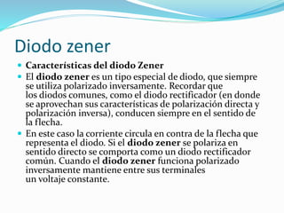  Características del diodo Zener
 El diodo zener es un tipo especial de diodo, que siempre
se utiliza polarizado inversamente. Recordar que
los diodos comunes, como el diodo rectificador (en donde
se aprovechan sus características de polarización directa y
polarización inversa), conducen siempre en el sentido de
la flecha.
 En este caso la corriente circula en contra de la flecha que
representa el diodo. Si el diodo zener se polariza en
sentido directo se comporta como un diodo rectificador
común. Cuando el diodo zener funciona polarizado
inversamente mantiene entre sus terminales
un voltaje constante.
Diodo zener
 