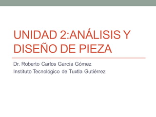 UNIDAD 2:ANÁLISIS Y
DISEÑO DE PIEZA
Dr. Roberto Carlos García Gómez
Instituto Tecnológico de Tuxtla Gutiérrez
 