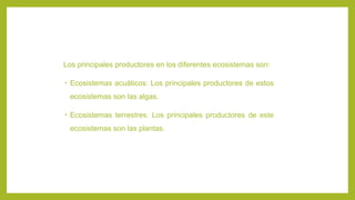 Los principales productores en los diferentes ecosistemas son:
• Ecosistemas acuáticos: Los principales productores de estos
ecosistemas son las algas.
• Ecosistemas terrestres: Los principales productores de este
ecosistemas son las plantas.
 