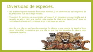 Diversidad de especies.
• Esa diversidad puede medirse de muchas maneras, y los científicos no se han puesto de
acuerdo sobre cuál es el mejor método.
• El número de especies de una región su “riqueza" en especies es una medida que a
menudo se utiliza, pero una medida más precisa, la "diversidad taxonómica" tiene en
cuenta la estrecha relación existente entre unas especies y otras.
• ejemplo: una isla en que hay dos especies de pájaros y una especie de lagartos tiene
mayor diversidad taxonómica que una isla en que hay tres especies de pájaros pero
ninguna de lagartos.
 