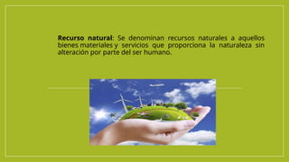 Recurso natural: Se denominan recursos naturales a aquellos
bienes materiales y servicios que proporciona la naturaleza sin
alteración por parte del ser humano.
 