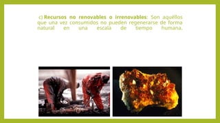 c) Recursos no renovables o irrenovables: Son aquéllos
que una vez consumidos no pueden regenerarse de forma
natural en una escala de tiempo humana.
 