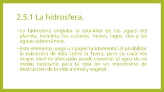 2.5.1 La hidrosfera.
• La hidrosfera engloba la totalidad de las aguas del
planeta, incluidos los océanos, mares, lagos, ríos y las
aguas subterráneas.
• Este elemento juega un papel fundamental al posibilitar
la existencia de vida sobre la Tierra, pero su cada vez
mayor nivel de alteración puede convertir el agua de un
medio necesario para la vida en un mecanismo de
destrucción de la vida animal y vegetal.
 