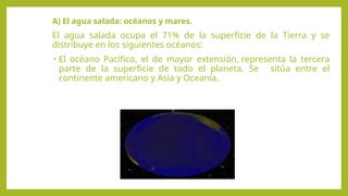 A) El agua salada: océanos y mares.
El agua salada ocupa el 71% de la superficie de la Tierra y se
distribuye en los siguientes océanos:
• El océano Pacífico, el de mayor extensión, representa la tercera
parte de la superficie de todo el planeta. Se sitúa entre el
continente americano y Asia y Oceanía.
 
