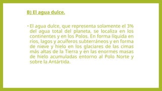 B) El agua dulce.
• El agua dulce, que representa solamente el 3%
del agua total del planeta, se localiza en los
continentes y en los Polos. En forma líquida en
ríos, lagos y acuíferos subterráneos y en forma
de nieve y hielo en los glaciares de las cimas
más altas de la Tierra y en las enormes masas
de hielo acumuladas entorno al Polo Norte y
sobre la Antártida.
 
