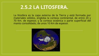 2.5.2 LA LITOSFERA.
La litosfera es la capa externa de la Tierra y está formada por
materiales sólidos, engloba la corteza continental, de entre 20 y
70 Km. de espesor, y la corteza oceánica o parte superficial del
manto consolidado, de unos 10 Km de espesor.
 