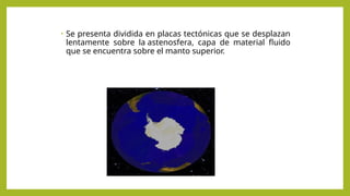 • Se presenta dividida en placas tectónicas que se desplazan
lentamente sobre la astenosfera, capa de material fluido
que se encuentra sobre el manto superior.
 