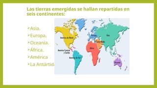 Las tierras emergidas se hallan repartidas en
seis continentes:
Asia.
Europa.
Oceanía.
África.
América
La Antártida.
 
