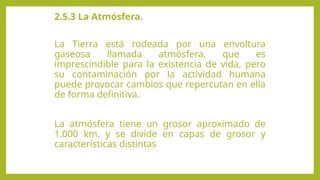 2.5.3 La Atmósfera.
La Tierra está rodeada por una envoltura
gaseosa llamada atmósfera, que es
imprescindible para la existencia de vida, pero
su contaminación por la actividad humana
puede provocar cambios que repercutan en ella
de forma definitiva.
La atmósfera tiene un grosor aproximado de
1.000 km. y se divide en capas de grosor y
características distintas
 