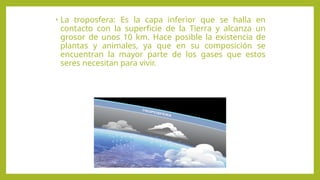 • La troposfera: Es la capa inferior que se halla en
contacto con la superficie de la Tierra y alcanza un
grosor de unos 10 km. Hace posible la existencia de
plantas y animales, ya que en su composición se
encuentran la mayor parte de los gases que estos
seres necesitan para vivir.
 