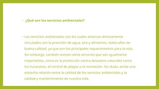 • ¿Qué son los servicios ambientales?
• Los servicios ambientales con los cuales estamos directamente
vinculados son la provisión de agua, aire y alimentos, todos ellos de
buena calidad, ya que son los principales requerimientos para la vida.
Sin embargo, también existen otros servicios que son igualmente
importantes, como es la protección contra desastres naturales como
los huracanes, el control de plagas o la recreación. Sin duda, existe una
estrecha relación entre la calidad de los servicios ambientales y la
calidad y mantenimiento de nuestra vida.
 
