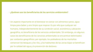 • ¿Quiénes son los beneficiarios de los servicios ambientales?
• Un aspecto importante en el bienestar es contar con alimentos sanos, agua
limpia para beber y aire limpio que respirar. Es por ello que cualquier ser
humano, independientemente de su condición social, económica y ubicación
geográfica, es beneficiario de los servicios ambientales. Sin embargo, en algunos
casos los beneficiarios de los servicios ambientales se encuentran delimitados
por contextos geográficos; por ejemplo, los pobladores de las montañas
conservan los bosques y los ríos, y los habitantes de las zonas bajas se benefician
por la calidad del agua y la prevención de deslaves.
 