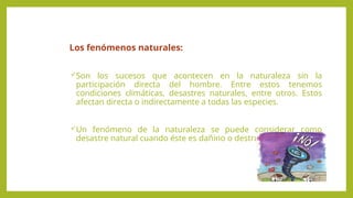 Los fenómenos naturales:
Son los sucesos que acontecen en la naturaleza sin la
participación directa del hombre. Entre estos tenemos
condiciones climáticas, desastres naturales, entre otros. Estos
afectan directa o indirectamente a todas las especies.
Un fenómeno de la naturaleza se puede considerar como
desastre natural cuando éste es dañino o destructivo.
 