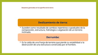 Desastres generados en la superficie de la tierra
Deslizamiento de tierra:
• Suceden como resultado de cambios repentinos o graduales de la
composición, estructura, hidrología o vegetación de un terreno
inclinado.
Derrumbe:
• Es la caída de una franja de terreno que pierde su estabilidad o la
destrucción de una estructura construida por el hombre.
 
