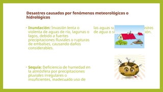 Desastres causados por fenómenos meteorológicos o
hidrológicos
• Inundación: Invasión lenta o
violenta de aguas de río, lagunas o
lagos, debido a fuertes
precipitaciones fluviales o rupturas
de embalses, causando daños
considerables.
• Sequía: Deficiencia de humedad en
la atmósfera por precipitaciones
pluviales irregulares o
insuficientes, inadecuado uso de
las aguas subterráneas, depósitos
de agua o sistemas de irrigación.
 