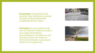 • Granizada: Precipitación de
granizo. Este fenómeno sucede
cuando la lluvia desciende
congelada de las nubes.
• Tornados: Es una columna de
aire en rotación violenta unida a
una nube tormentosa
(acumulativos). Se observa casi
siempre como una nube en
forma de embudo. Causa gran
daño en su trayectoria
 
