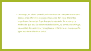 • La energía, es básica para el funcionamiento de cualquier ecosistema.
Gracias a las diferentes interacciones que se dan entre diferentes
organismos, la energía fluye de especie a especie. Sin embargo, a
medida de que esta va entrando al ecosistema, su cantidad disminuye.
La cantidad de nutrientes, y energía aquí en la tierra, es muy pequeña,
y por eso tiene diferentes ciclos.
 